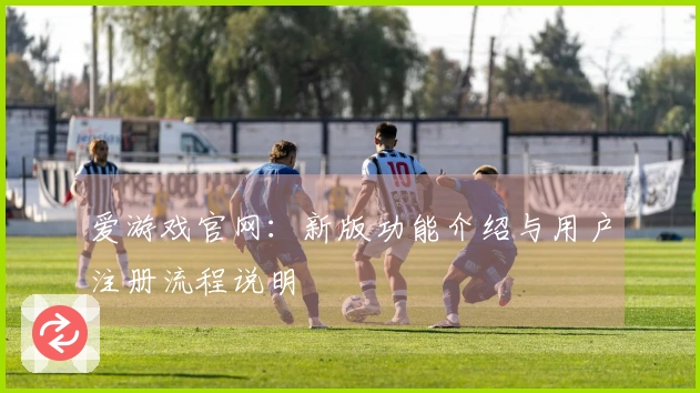 爱游戏官网:新版功能介绍与用户注册流程说明